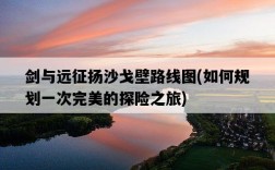 劍與遠征揚沙戈壁路線圖，如何規劃一次完美的探險之旅
