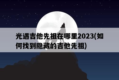 光遇吉他先祖在哪里2023，如何找到隱藏的吉他先祖-圖1
