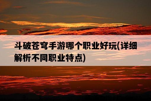 斗破蒼穹手游哪個職業好玩，詳細解析不同職業特點-圖1