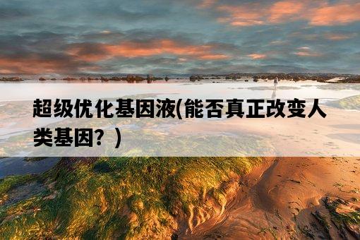超級優化基因液，能否真正改變人類基因？-圖1