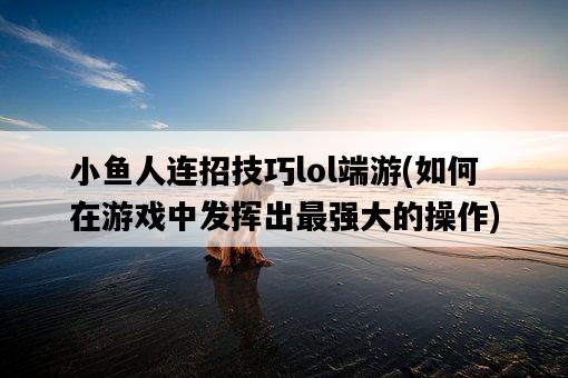 小魚人連招技巧lol端游，如何在游戲中發揮出最強大的操作-圖1
