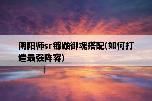 陰陽師sr鐮鼬御魂搭配，如何打造最強陣容-圖1