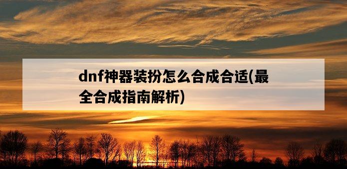 dnf神器裝扮怎么合成合適，最全合成指南解析-圖1