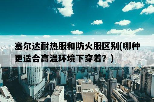 塞爾達耐熱服和防火服區別，哪種更適合高溫環境下穿著？-圖1
