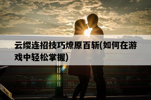 云纓連招技巧燎原百斬，如何在游戲中輕松掌握-圖1
