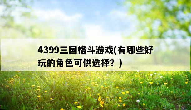 4399三國格斗游戲，有哪些好玩的角色可供選擇？-圖1