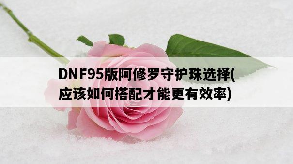 DNF95版阿修羅守護珠選擇，應該如何搭配才能更有效率-圖1