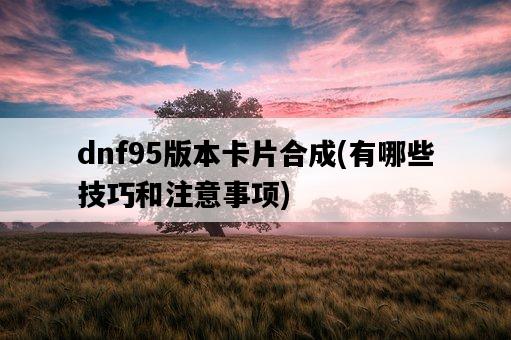 dnf95版本卡片合成，有哪些技巧和注意事項-圖1