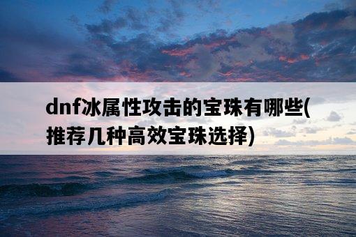 dnf冰屬性攻擊的寶珠有哪些，推薦幾種高效寶珠選擇-圖1