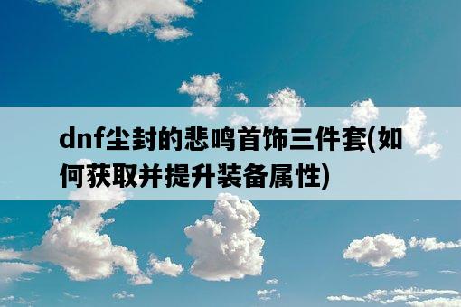 dnf塵封的悲鳴首飾三件套，如何獲取并提升裝備屬性-圖1
