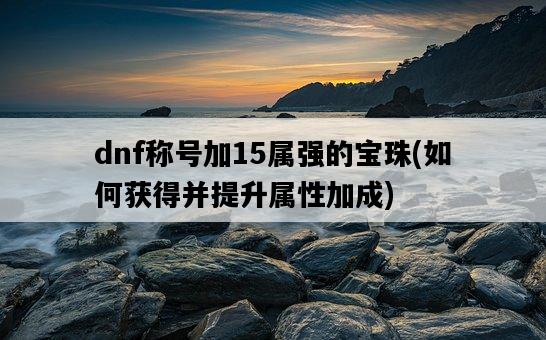 dnf稱號加15屬強的寶珠，如何獲得并提升屬性加成-圖1