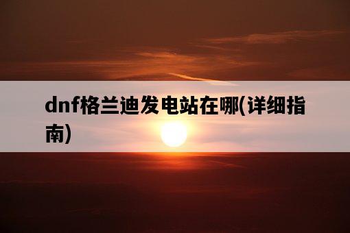 dnf格蘭迪發電站在哪，詳細指南-圖1