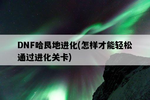 DNF哈艮地進化，怎樣才能輕松通過進化關卡-圖1