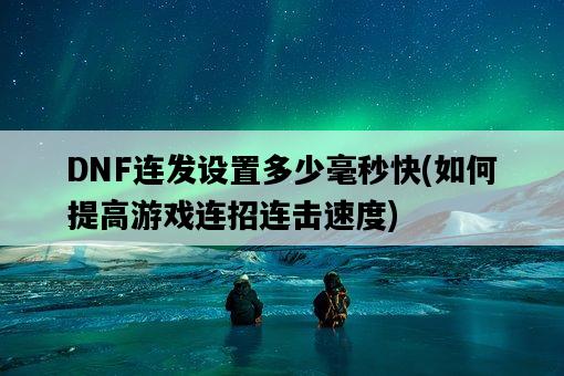 DNF連發設置多少毫秒快，如何提高游戲連招連擊速度-圖1
