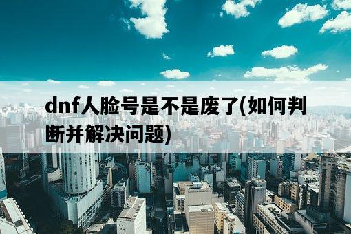 dnf人臉號是不是廢了，如何判斷并解決問題-圖1