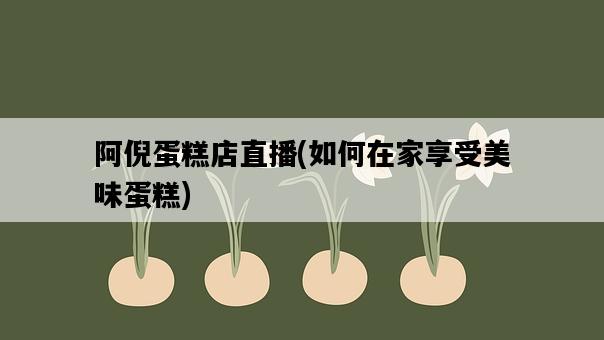 阿倪蛋糕店直播，如何在家享受美味蛋糕-圖1
