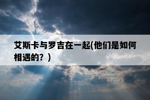 艾斯卡與羅吉在一起，他們是如何相遇的？-圖1