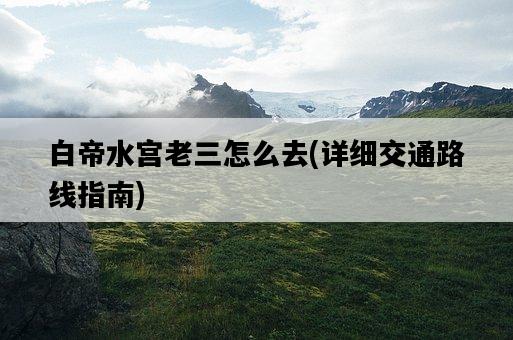 白帝水宮老三怎么去，詳細交通路線指南-圖1