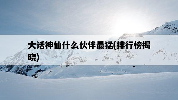 大話神仙什么伙伴最猛，排行榜揭曉-圖1