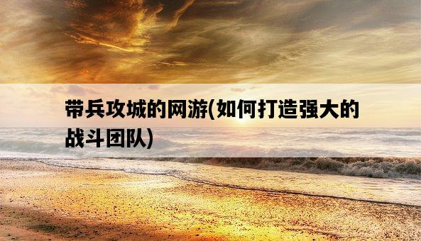帶兵攻城的網游，如何打造強大的戰斗團隊-圖1