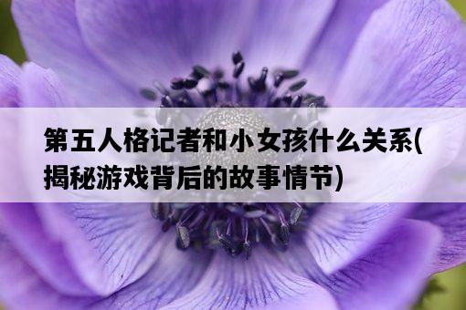 第五人格記者和小女孩什么關系，揭秘游戲背后的故事情節-圖1