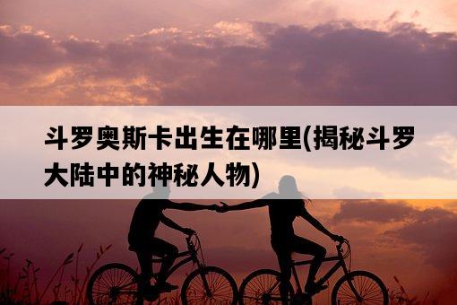 斗羅奧斯卡出生在哪里，揭秘斗羅大陸中的神秘人物-圖1