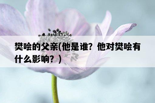 樊噲的父親，他是誰？他對樊噲有什么影響？-圖1