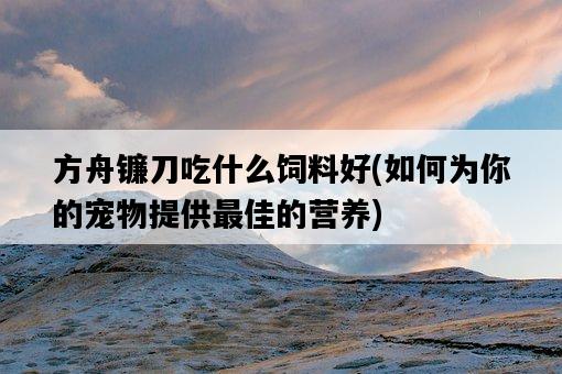 方舟鐮刀吃什么飼料好，如何為你的寵物提供最佳的營養-圖1