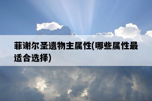 菲謝爾圣遺物主屬性，哪些屬性最適合選擇-圖1