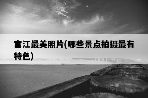 富江最美照片，哪些景點拍攝最有特色-圖1