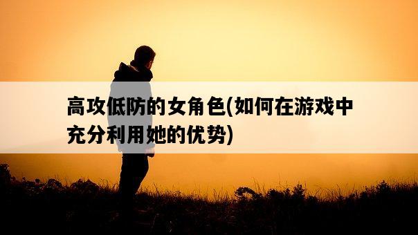 高攻低防的女角色，如何在游戲中充分利用她的優勢-圖1