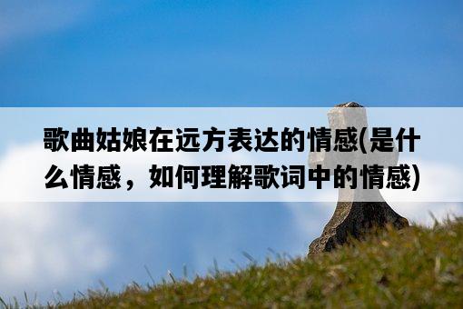 歌曲姑娘在遠方表達的情感，是什么情感，如何理解歌詞中的情感-圖1