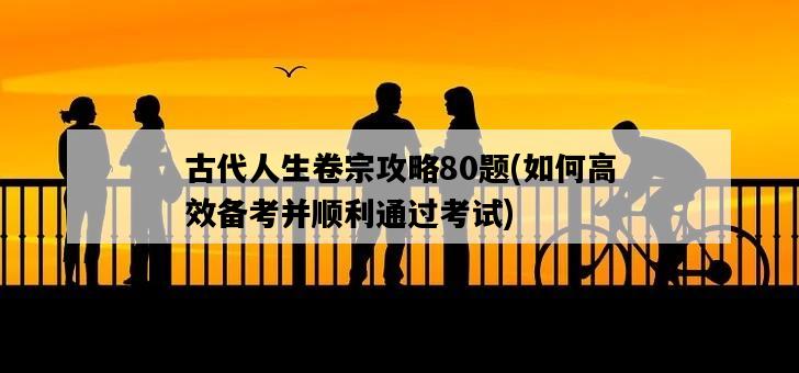 古代人生卷宗攻略80題，如何高效備考并順利通過考試-圖1