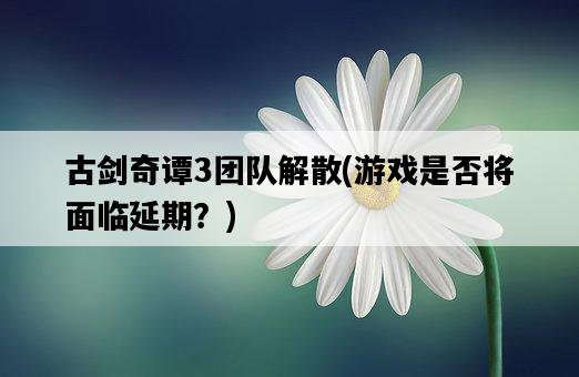 古劍奇譚3團隊解散，游戲是否將面臨延期？-圖1