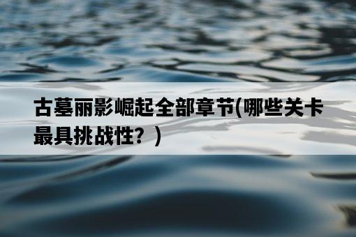 古墓麗影崛起全部章節，哪些關卡最具挑戰性？-圖1