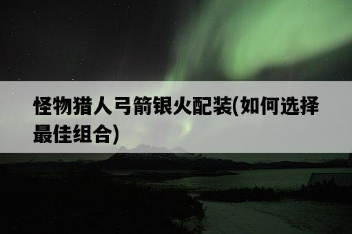 怪物獵人弓箭銀火配裝，如何選擇最佳組合-圖1