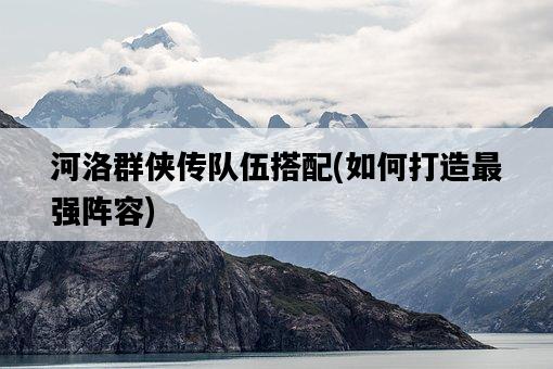 河洛群俠傳隊伍搭配，如何打造最強陣容-圖1