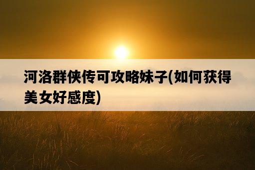 河洛群俠傳可攻略妹子，如何獲得美女好感度-圖1