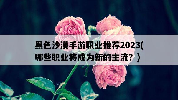 黑色沙漠手游職業推薦2023，哪些職業將成為新的主流？-圖1