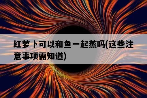 紅蘿卜可以和魚一起蒸嗎，這些注意事項需知道-圖1