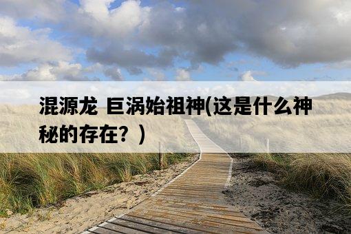 混源龍 巨渦始祖神，這是什么神秘的存在？-圖1
