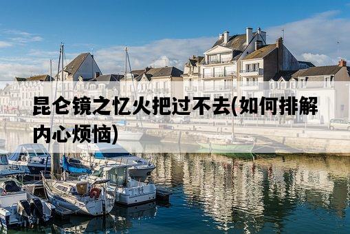 昆侖鏡之憶火把過不去，如何排解內心煩惱-圖1