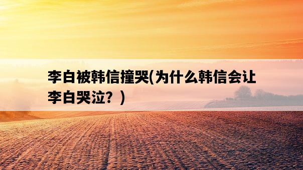 李白被韓信撞哭，為什么韓信會讓李白哭泣？-圖1