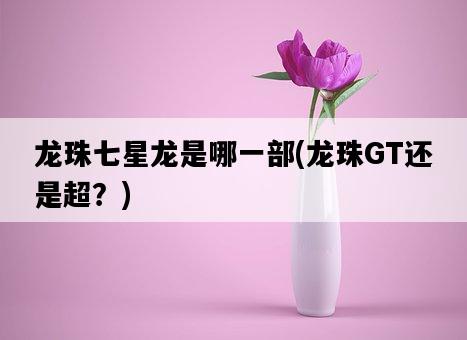 龍珠七星龍是哪一部，龍珠GT還是超？-圖1