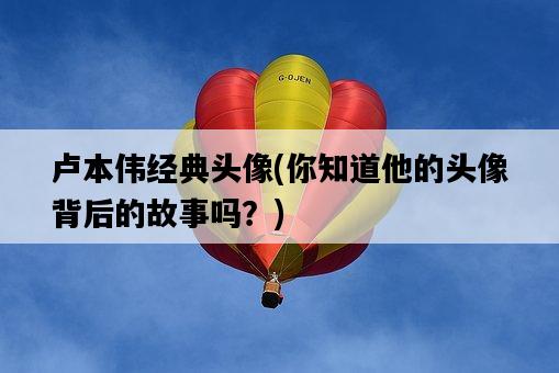 盧本偉經典頭像，你知道他的頭像背后的故事嗎？-圖1