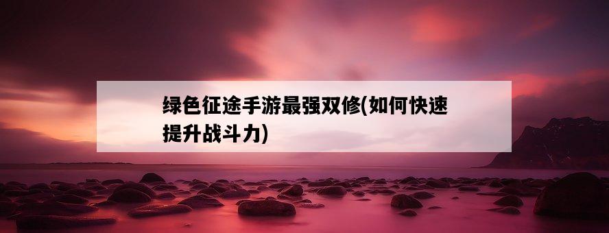 綠色征途手游最強雙修，如何快速提升戰斗力-圖1