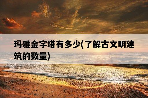 瑪雅金字塔有多少，了解古文明建筑的數量-圖1