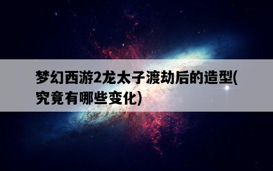夢幻西游2龍太子渡劫后的造型，究竟有哪些變化-圖1