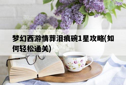 夢幻西游情葬淚痕碗1星攻略，如何輕松通關-圖1