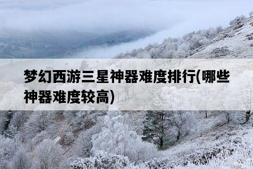 夢幻西游三星神器難度排行，哪些神器難度較高-圖1